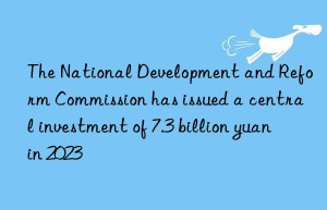 The National Development and Reform Commission has issued a central investment of 7.3 billion yuan in 2023