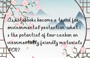 As notebooks become a trend for environmental protection  what is the potential of low-carbon environmentally friendly materials PCR?