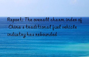 Report: The overall charm index of China s traditional fuel vehicle industry has rebounded