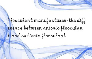 Flocculant manufacturer-the difference between anionic flocculant and cationic flocculant