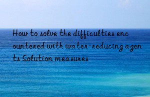 How to solve the difficulties encountered with water-reducing agents Solution measures