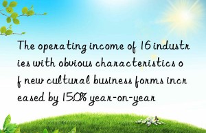 The operating income of 16 industries with obvious characteristics of new cultural business forms increased by 15.0% year-on-year