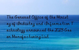 The General Office of the Ministry of Industry and Information Technology announced the 2023 Green Manufacturing List
