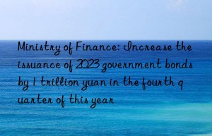 Ministry of Finance: Increase the issuance of 2023 government bonds by 1 trillion yuan in the fourth quarter of this year