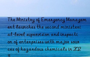 The Ministry of Emergency Management launches the second ministerial-level supervision and inspection of enterprises with major sources of hazardous chemicals in 2023