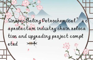 Sinopec Baling Petrochemical’s caprolactam industry chain relocation and upgrading project completed