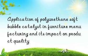 Application of polyurethane soft bubble catalyst in furniture manufacturing and its impact on product quality