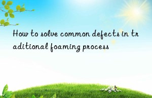 How to solve common defects in traditional foaming process