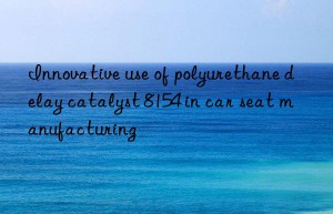 Innovative use of polyurethane delay catalyst 8154 in car seat manufacturing