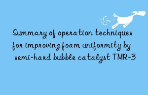 Summary of operation techniques for improving foam uniformity by semi-hard bubble catalyst TMR-3