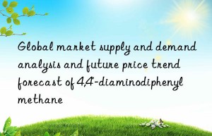 Global market supply and demand analysis and future price trend forecast of 4,4′-diaminodiphenylmethane