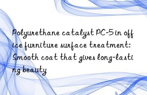 Polyurethane catalyst PC-5 in office furniture surface treatment: Smooth coat that gives long-lasting beauty