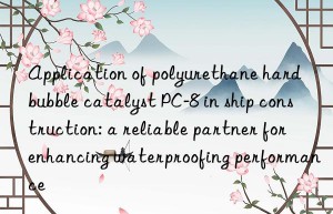 Application of polyurethane hard bubble catalyst PC-8 in ship construction: a reliable partner for enhancing waterproofing performance