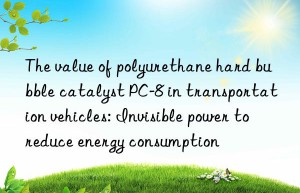 The value of polyurethane hard bubble catalyst PC-8 in transportation vehicles: Invisible power to reduce energy consumption