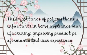 The importance of polyurethane surfactants in home appliance manufacturing: improving product performance and user experience