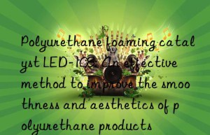 Polyurethane foaming catalyst LED-103: An effective method to improve the smoothness and aesthetics of polyurethane products