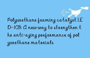 Polyurethane foaming catalyst LED-103: A new way to strengthen the anti-aging performance of polyurethane materials