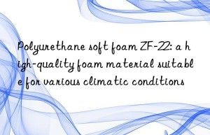 Polyurethane soft foam ZF-22: a high-quality foam material suitable for various climatic conditions