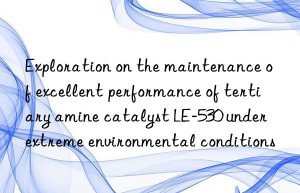 Exploration on the maintenance of excellent performance of tertiary amine catalyst LE-530 under extreme environmental conditions