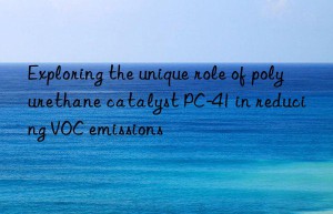 Exploring the unique role of polyurethane catalyst PC-41 in reducing VOC emissions