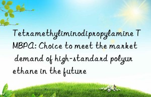 Tetramethyliminodipropylamine TMBPA: Choice to meet the market demand of high-standard polyurethane in the future