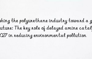 Pushing the polyurethane industry toward a green future: The key role of delayed amine catalyst 1027 in reducing environmental pollution