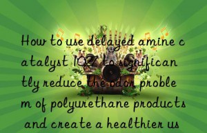 How to use delayed amine catalyst 1027 to significantly reduce the odor problem of polyurethane products and create a healthier use environment