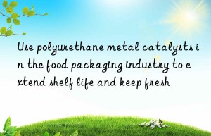 Use polyurethane metal catalysts in the food packaging industry to extend shelf life and keep fresh