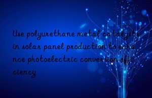 Use polyurethane metal catalysts in solar panel production to enhance photoelectric conversion efficiency