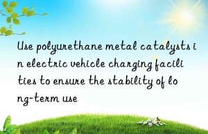 Use polyurethane metal catalysts in electric vehicle charging facilities to ensure the stability of long-term use
