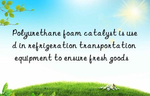 Polyurethane foam catalyst is used in refrigeration transportation equipment to ensure fresh goods