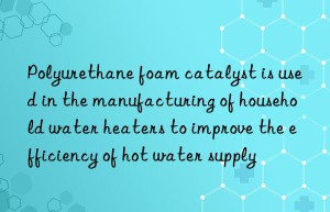 Polyurethane foam catalyst is used in the manufacturing of household water heaters to improve the efficiency of hot water supply
