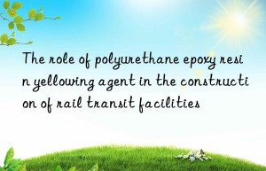 The role of polyurethane epoxy resin yellowing agent in the construction of rail transit facilities