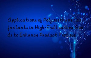 Applications of Polyurethane Surfactants in High-End Leather Goods to Enhance Product Texture