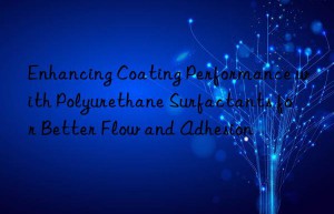 Enhancing Coating Performance with Polyurethane Surfactants for Better Flow and Adhesion