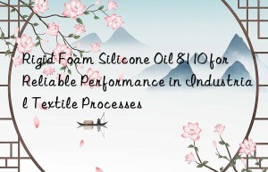 Rigid Foam Silicone Oil 8110 for Reliable Performance in Industrial Textile Processes