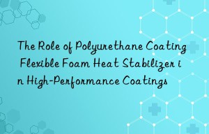 The Role of Polyurethane Coating Flexible Foam Heat Stabilizer in High-Performance Coatings