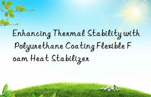 Enhancing Thermal Stability with Polyurethane Coating Flexible Foam Heat Stabilizer