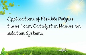 Applications of Flexible Polyurethane Foam Catalyst in Marine Insulation Systems