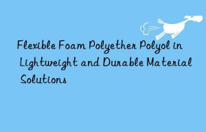 Flexible Foam Polyether Polyol in Lightweight and Durable Material Solutions
