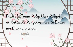Flexible Foam Polyether Polyol for Reliable Performance in Extreme Environments