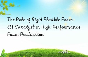 The Role of Rigid Flexible Foam A1 Catalyst in High-Performance Foam Production