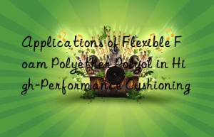 Applications of Flexible Foam Polyether Polyol in High-Performance Cushioning