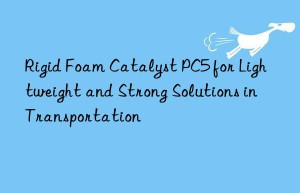 Rigid Foam Catalyst PC5 for Lightweight and Strong Solutions in Transportation