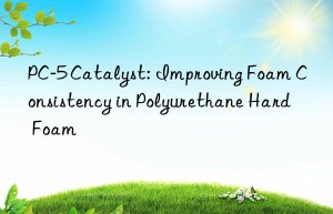 PC-5 Catalyst: Improving Foam Consistency in Polyurethane Hard Foam