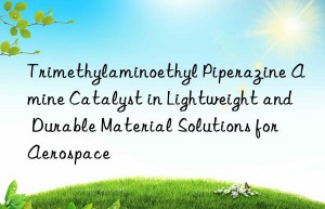 Trimethylaminoethyl Piperazine Amine Catalyst in Lightweight and Durable Material Solutions for Aerospace
