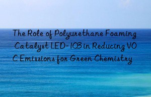 The Role of Polyurethane Foaming Catalyst LED-103 in Reducing VOC Emissions for Green Chemistry