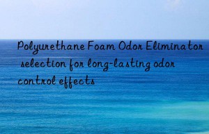 Polyurethane Foam Odor Eliminator selection for long-lasting odor control effects