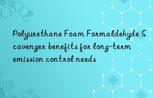 Polyurethane Foam Formaldehyde Scavenger benefits for long-term emission control needs