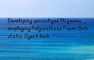 Developing specialized PU foams employing Polyurethane Foam Antistatic Agent tech
